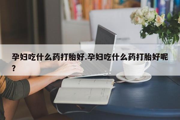 流产药购买联系孕妇吃什么药打胎好.孕妇吃什么药打胎好呢？