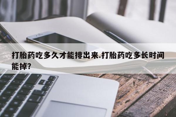 流产药购买联系打胎药吃多久才能排出来.打胎药吃多长时间能掉？