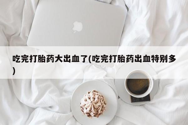 流产药购买联系吃完打胎药大出血了(吃完打胎药出血特别多)