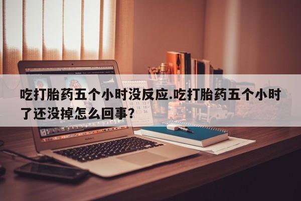 流产药购买联系吃打胎药五个小时没反应.吃打胎药五个小时了还没掉怎么回事？