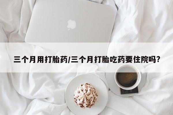 流产药购买联系三个月用打胎药/三个月打胎吃药要住院吗?