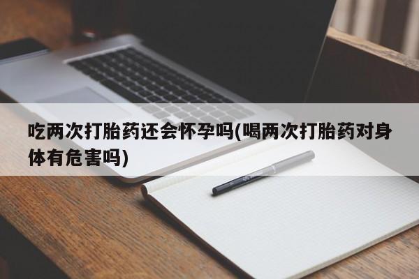 流产药购买联系吃两次打胎药还会怀孕吗(喝两次打胎药对身体有危害吗)