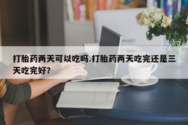 流产药购买联系打胎药两天可以吃吗.打胎药两天吃完还是三天吃完好？