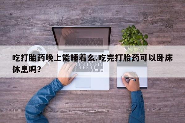 流产药购买联系吃打胎药晚上能睡着么.吃完打胎药可以卧床休息吗？