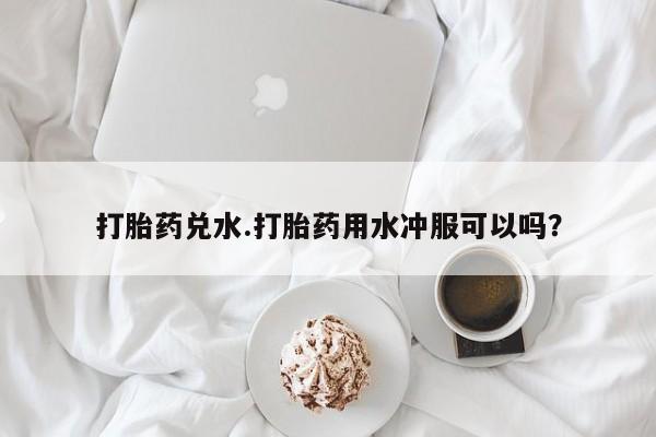 流产药购买联系打胎药兑水.打胎药用水冲服可以吗？