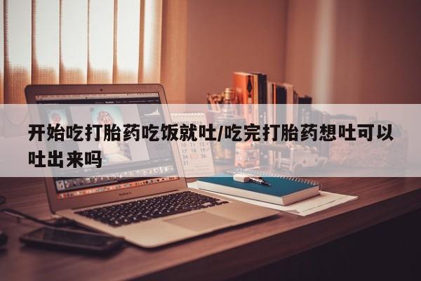 流产药购买联系开始吃打胎药吃饭就吐/吃完打胎药想吐可以吐出来吗