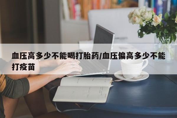 流产药购买联系血压高多少不能喝打胎药/血压偏高多少不能打疫苗