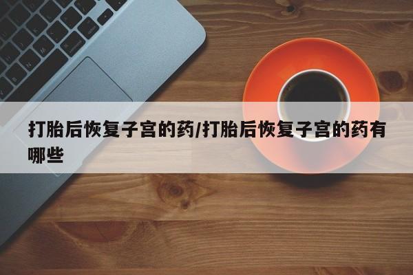 流产药购买联系打胎后恢复子宫的药/打胎后恢复子宫的药有哪些