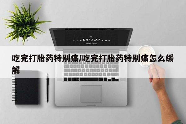 流产药购买联系吃完打胎药特别痛/吃完打胎药特别痛怎么缓解