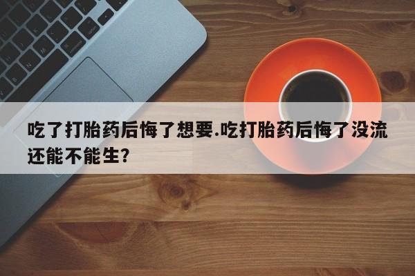 流产药购买联系吃了打胎药后悔了想要.吃打胎药后悔了没流还能不能生？