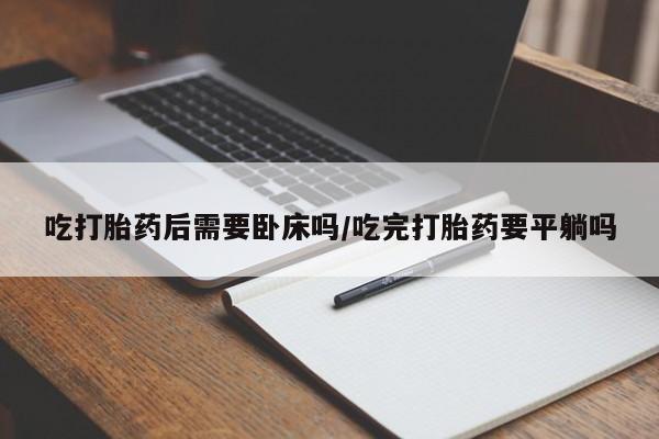 流产药购买联系吃打胎药后需要卧床吗/吃完打胎药要平躺吗