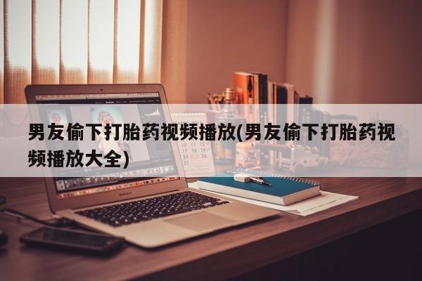 流产药购买联系男友偷下打胎药视频播放(男友偷下打胎药视频播放大全)