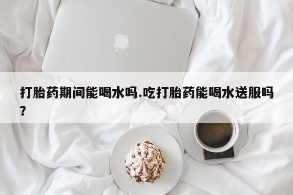 流产药购买联系打胎药期间能喝水吗.吃打胎药能喝水送服吗？