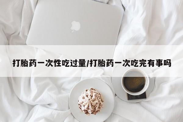 流产药购买联系打胎药一次性吃过量/打胎药一次吃完有事吗
