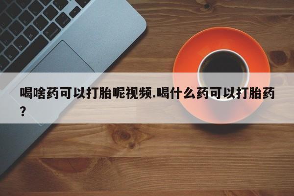 流产药购买联系喝啥药可以打胎呢视频.喝什么药可以打胎药？