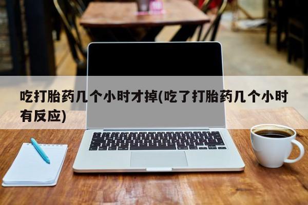 流产药购买联系吃打胎药几个小时才掉(吃了打胎药几个小时有反应)
