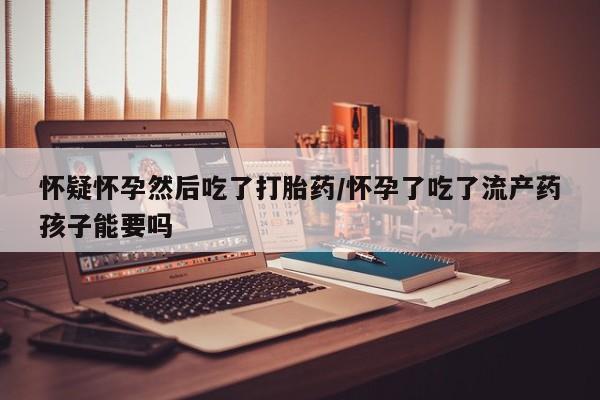 流产药购买联系怀疑怀孕然后吃了打胎药/怀孕了吃了流产药孩子能要吗