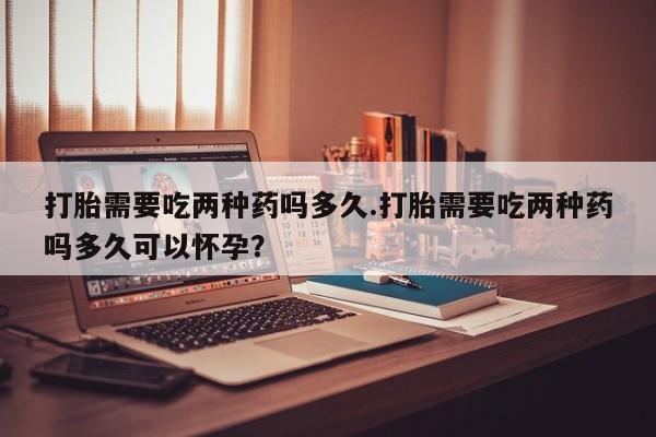 流产药购买联系打胎需要吃两种药吗多久.打胎需要吃两种药吗多久可以怀孕？