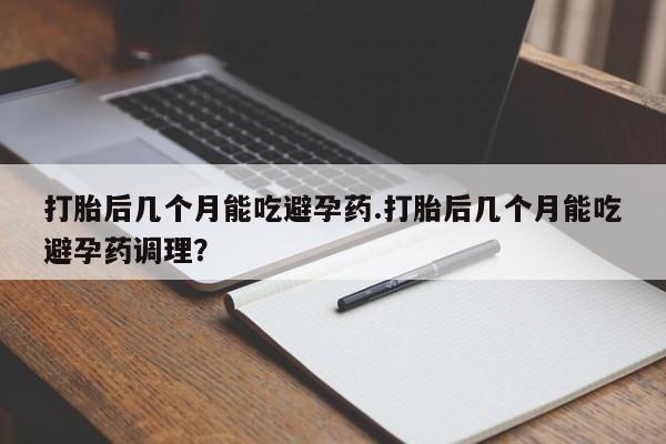流产药购买联系打胎后几个月能吃避孕药.打胎后几个月能吃避孕药调理？