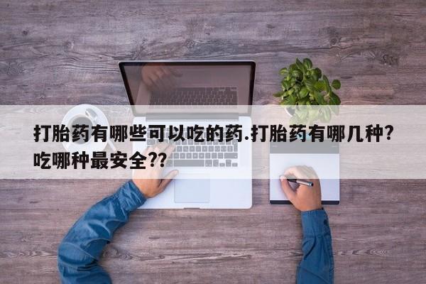 流产药购买联系打胎药有哪些可以吃的药.打胎药有哪几种?吃哪种最安全?？