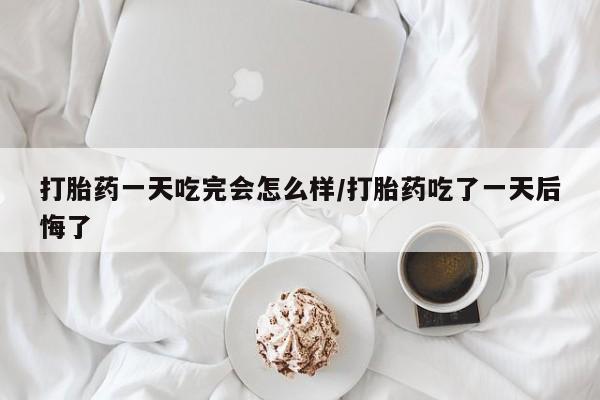 流产药购买联系打胎药一天吃完会怎么样/打胎药吃了一天后悔了