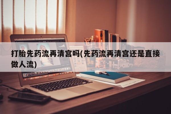 流产药购买联系打胎先药流再清宫吗(先药流再清宫还是直接做人流)