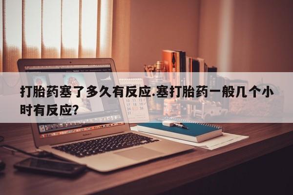 流产药购买联系打胎药塞了多久有反应.塞打胎药一般几个小时有反应？
