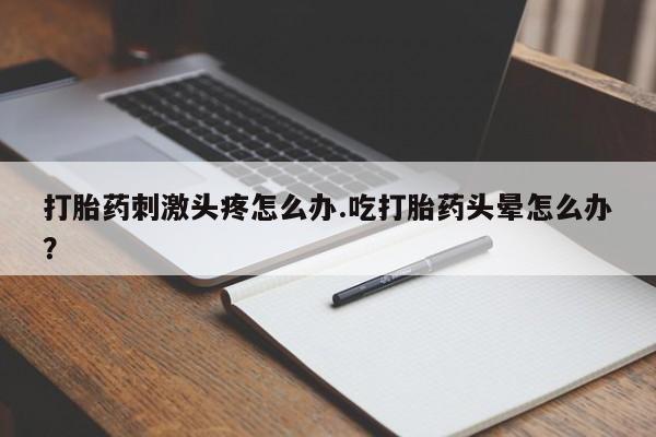 流产药购买联系打胎药刺激头疼怎么办.吃打胎药头晕怎么办？