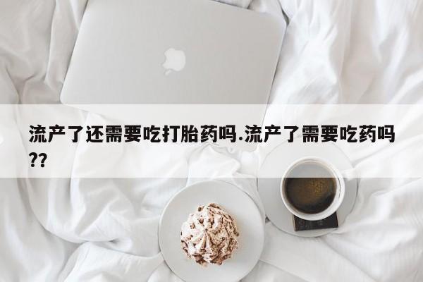 流产药购买联系流产了还需要吃打胎药吗.流产了需要吃药吗?？