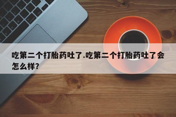 流产药购买联系吃第二个打胎药吐了.吃第二个打胎药吐了会怎么样？