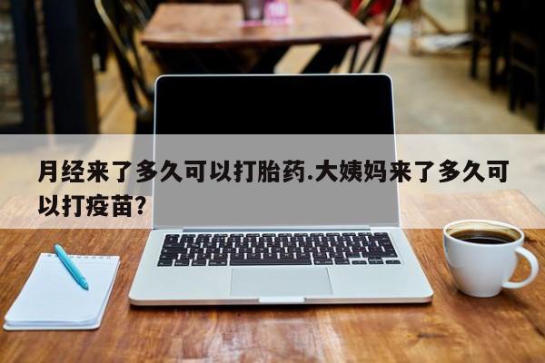 流产药购买联系月经来了多久可以打胎药.大姨妈来了多久可以打疫苗？