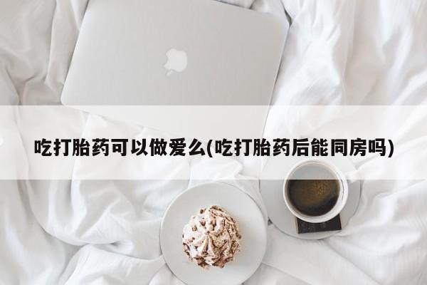 流产药购买联系吃打胎药可以做爱么(吃打胎药后能同房吗)