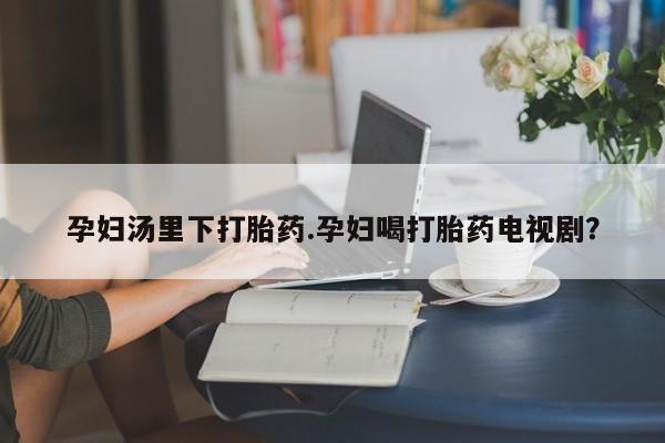 流产药购买联系孕妇汤里下打胎药.孕妇喝打胎药电视剧？