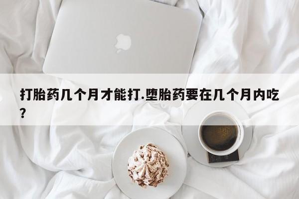 流产药购买联系打胎药几个月才能打.堕胎药要在几个月内吃？