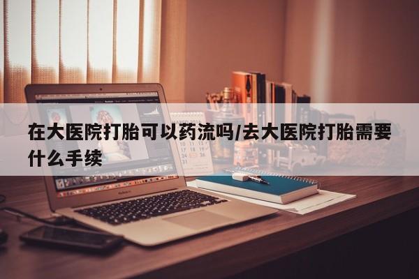 流产药购买联系在大医院打胎可以药流吗/去大医院打胎需要什么手续