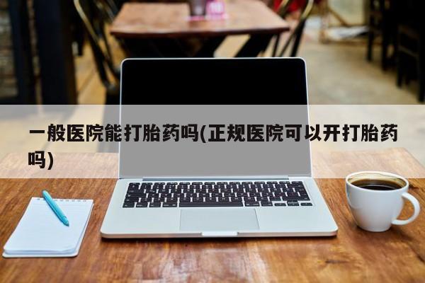 流产药购买联系一般医院能打胎药吗(正规医院可以开打胎药吗)