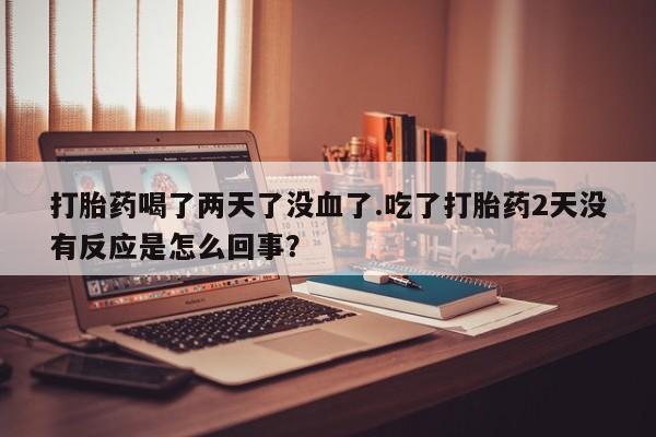 流产药购买联系打胎药喝了两天了没血了.吃了打胎药2天没有反应是怎么回事？