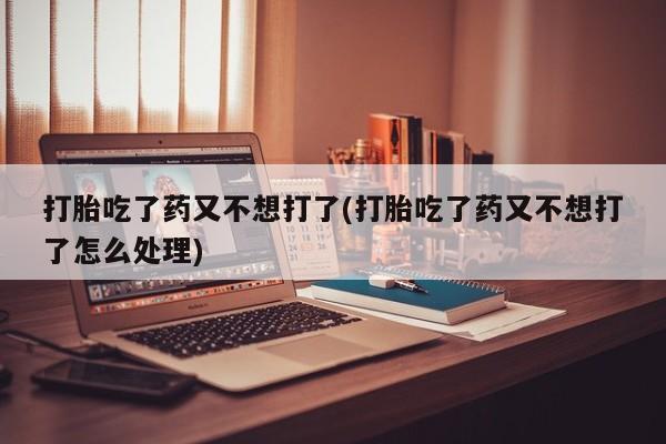 流产药购买联系打胎吃了药又不想打了(打胎吃了药又不想打了怎么处理)