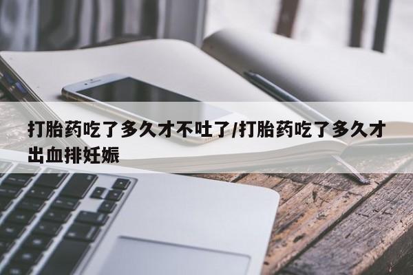 流产药购买联系打胎药吃了多久才不吐了/打胎药吃了多久才出血排妊娠