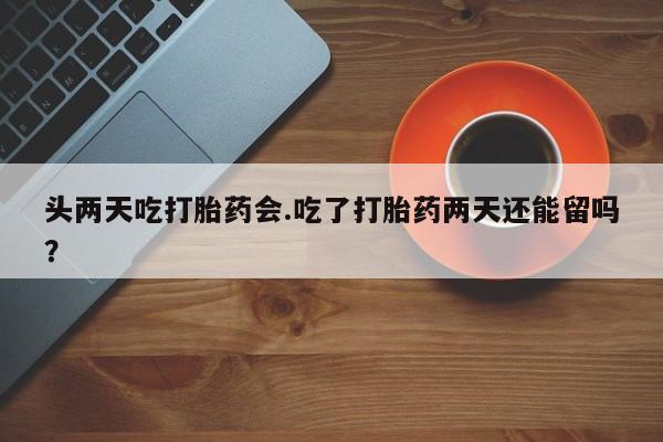 流产药购买联系头两天吃打胎药会.吃了打胎药两天还能留吗？