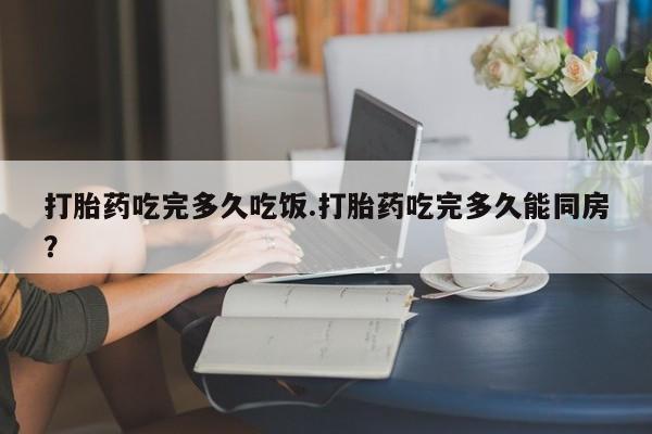 流产药购买联系打胎药吃完多久吃饭.打胎药吃完多久能同房？