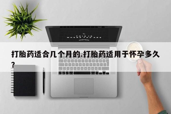 流产药购买联系打胎药适合几个月的.打胎药适用于怀孕多久？