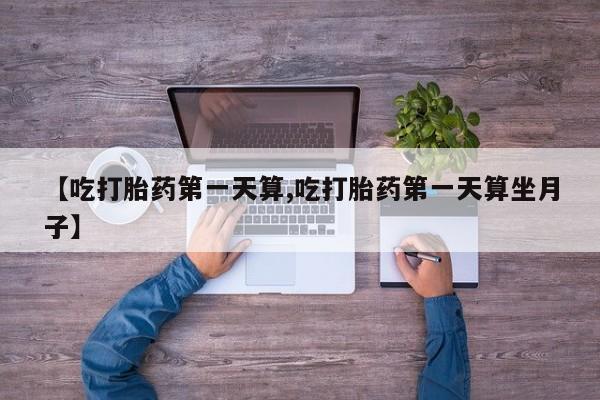 流产药购买联系【吃打胎药第一天算,吃打胎药第一天算坐月子】