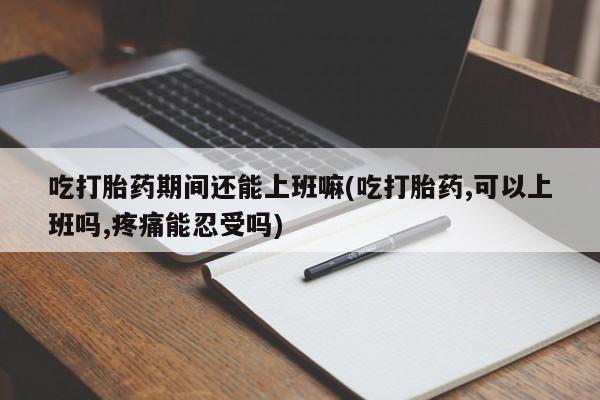 流产药购买联系吃打胎药期间还能上班嘛(吃打胎药,可以上班吗,疼痛能忍受吗)
