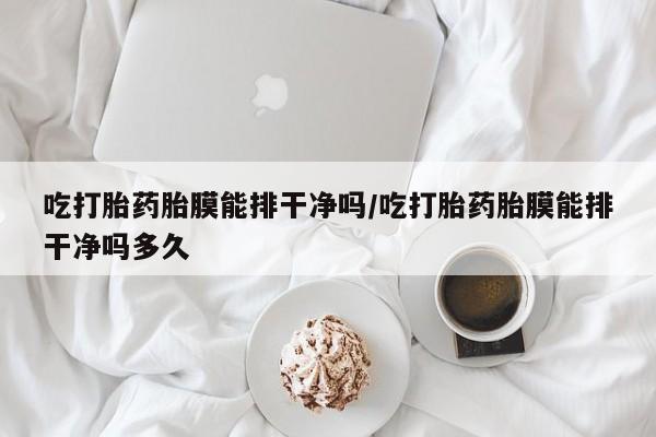 流产药购买联系吃打胎药胎膜能排干净吗/吃打胎药胎膜能排干净吗多久