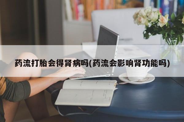 流产药购买联系药流打胎会得肾病吗(药流会影响肾功能吗)