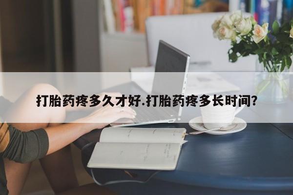 流产药购买联系打胎药疼多久才好.打胎药疼多长时间？