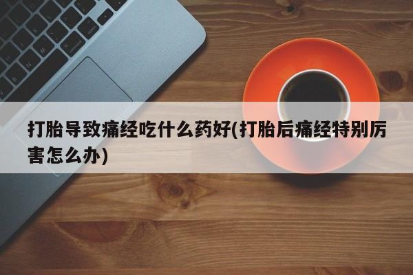 流产药购买联系打胎导致痛经吃什么药好(打胎后痛经特别厉害怎么办)