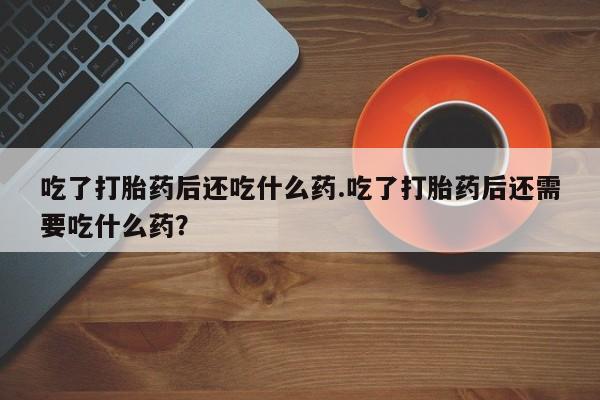 流产药购买联系吃了打胎药后还吃什么药.吃了打胎药后还需要吃什么药？