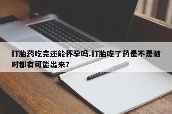 流产药购买联系打胎药吃完还能怀孕吗.打胎吃了药是不是随时都有可能出来？